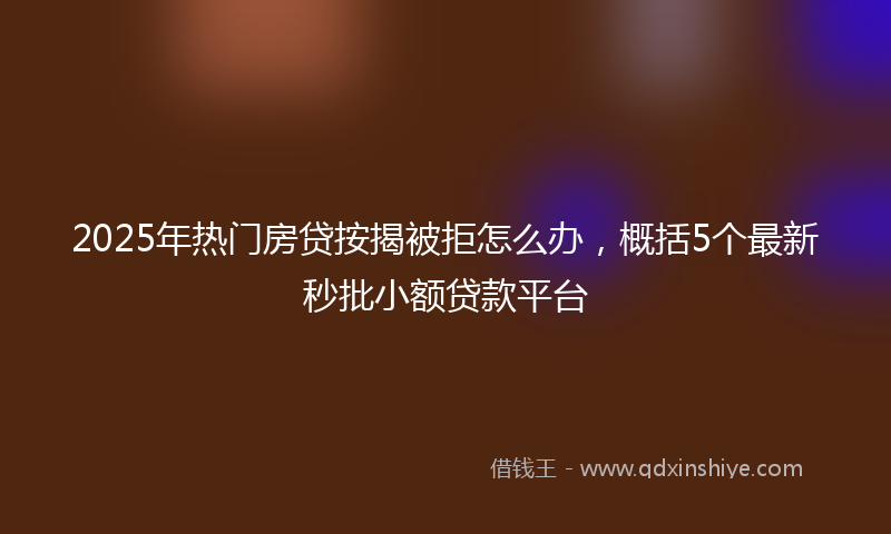 2025年热门房贷按揭被拒怎么办，概括5个最新秒批小额贷款平台