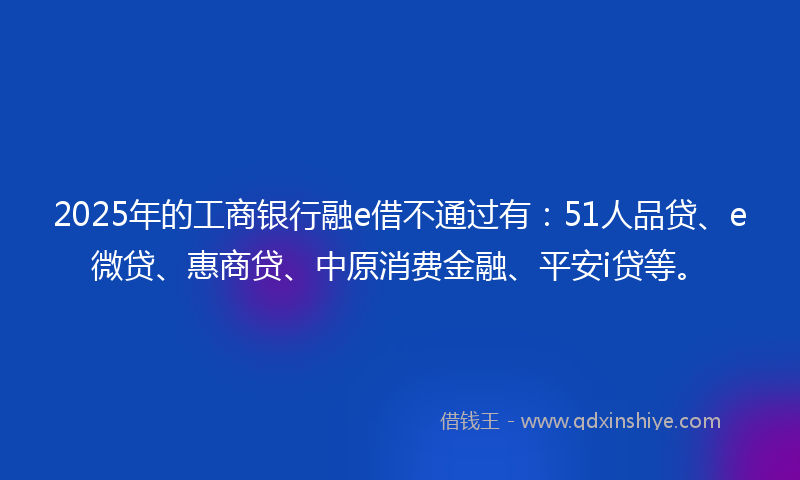 2025年的工商银行融e借不通过有：51人品贷、e微贷、惠商贷、中原消费金融、平安i贷等。