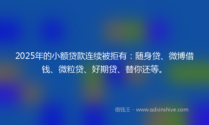 2025年的小额贷款连续被拒有：随身贷、微博借钱、微粒贷、好期贷、替你还等。