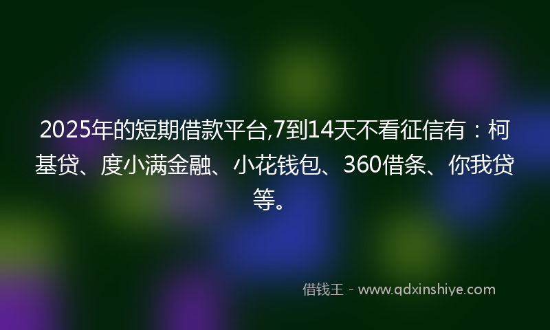 2025年的短期借款平台,7到14天不看征信有：柯基贷、度小满金融、小花钱包、360借条、你我贷等。