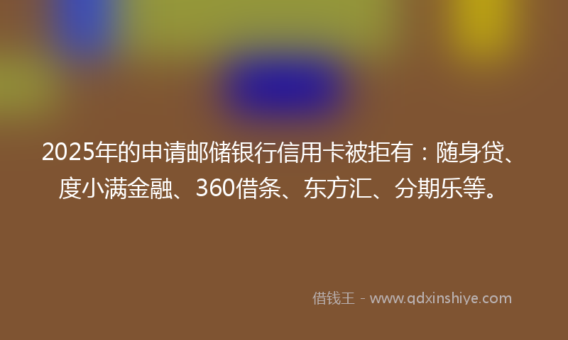 2025年的申请邮储银行信用卡被拒有：随身贷、度小满金融、360借条、东方汇、分期乐等。