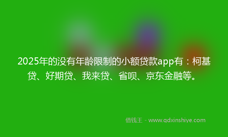 2025年的没有年龄限制的小额贷款app有：柯基贷、好期贷、我来贷、省呗、京东金融等。