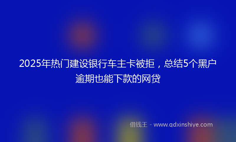 2025年热门建设银行车主卡被拒，总结5个黑户逾期也能下款的网贷