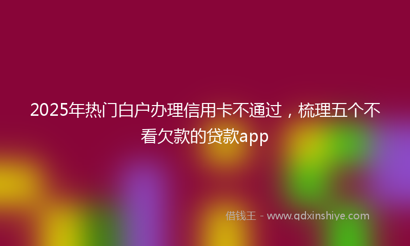 2025年热门白户办理信用卡不通过，梳理五个不看欠款的贷款app