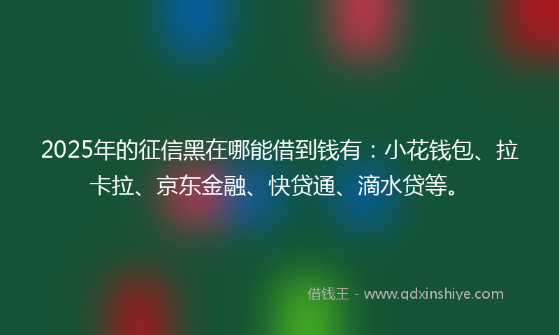 2025年的征信黑在哪能借到钱有：小花钱包、拉卡拉、京东金融、快贷通、滴水贷等。