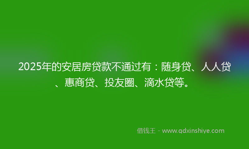 2025年的安居房贷款不通过有：随身贷、人人贷、惠商贷、投友圈、滴水贷等。
