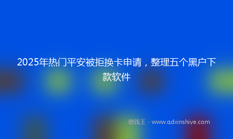 2025年热门平安被拒换卡申请，整理五个黑户下款软件