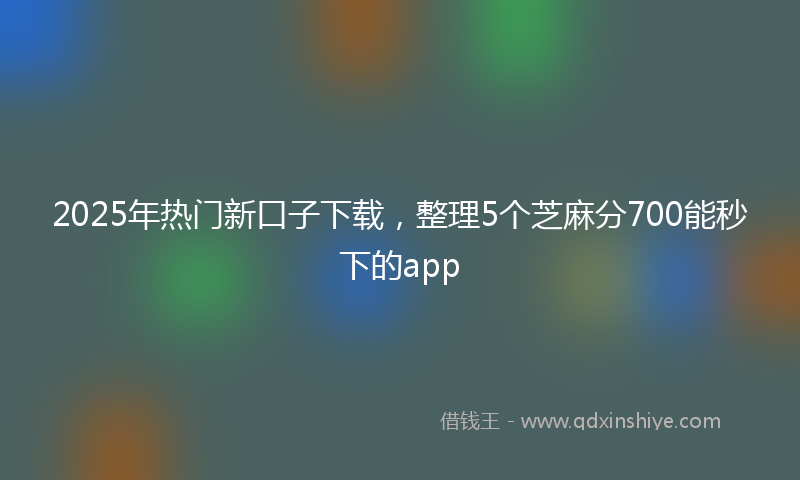 2025年热门新口子下载，整理5个芝麻分700能秒下的app