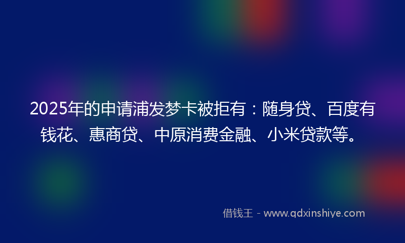 2025年的申请浦发梦卡被拒有：随身贷、百度有钱花、惠商贷、中原消费金融、小米贷款等。