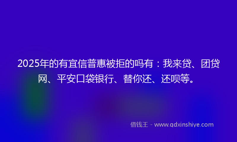 2025年的有宜信普惠被拒的吗有：我来贷、团贷网、平安口袋银行、替你还、还呗等。