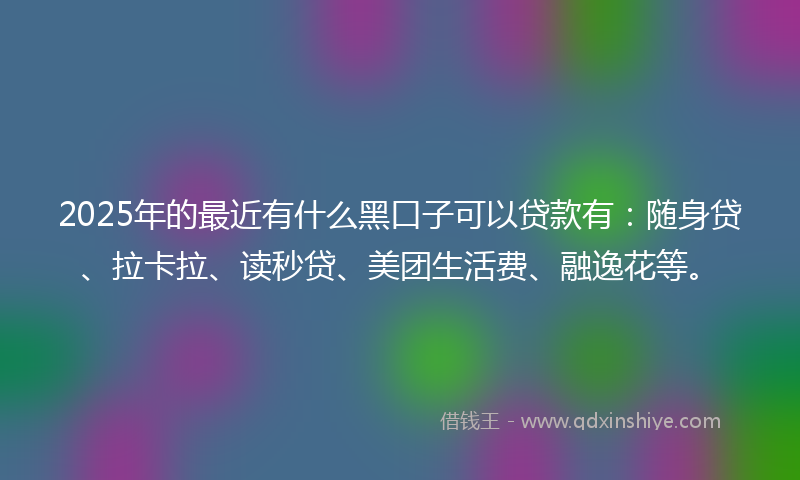 2025年的最近有什么黑口子可以贷款有：随身贷、拉卡拉、读秒贷、美团生活费、融逸花等。
