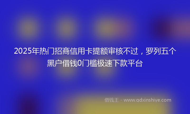 2025年热门招商信用卡提额审核不过，罗列五个黑户借钱0门槛极速下款平台