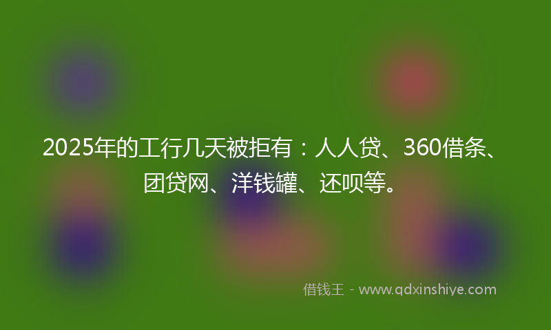 2025年的工行几天被拒有：人人贷、360借条、团贷网、洋钱罐、还呗等。