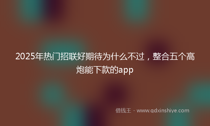2025年热门招联好期待为什么不过，整合五个高炮能下款的app