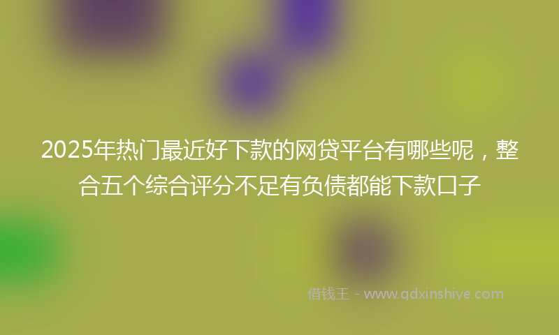 2025年热门最近好下款的网贷平台有哪些呢，整合五个综合评分不足有负债都能下款口子