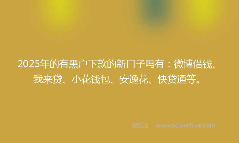 2025年的有黑户下款的新口子吗有：微博借钱、我来贷、小花钱包、安逸花、快贷通等。