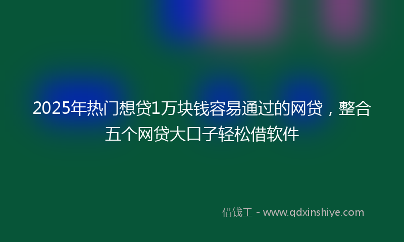 2025年热门想贷1万块钱容易通过的网贷，整合五个网贷大口子轻松借软件
