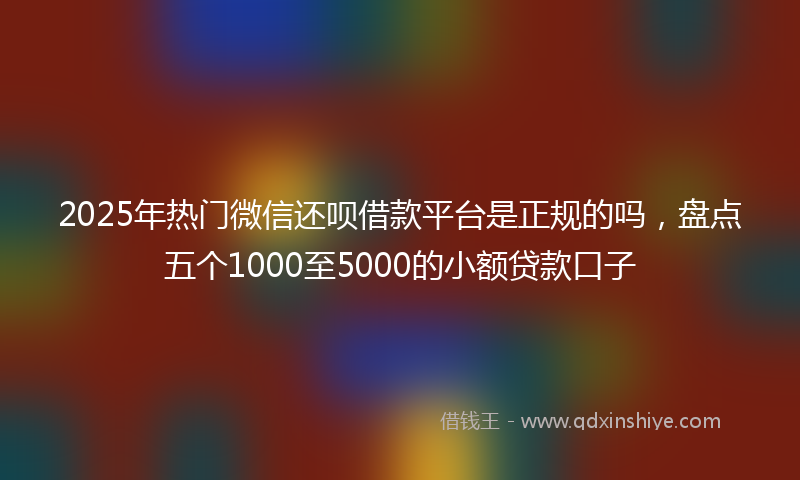2025年热门微信还呗借款平台是正规的吗，盘点五个1000至5000的小额贷款口子