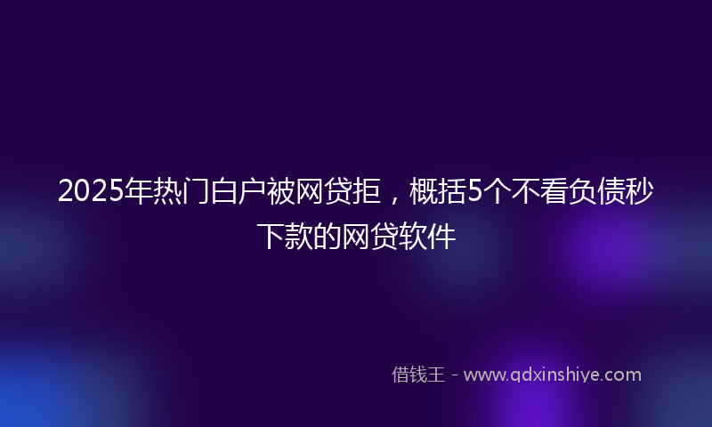 2025年热门白户被网贷拒，概括5个不看负债秒下款的网贷软件