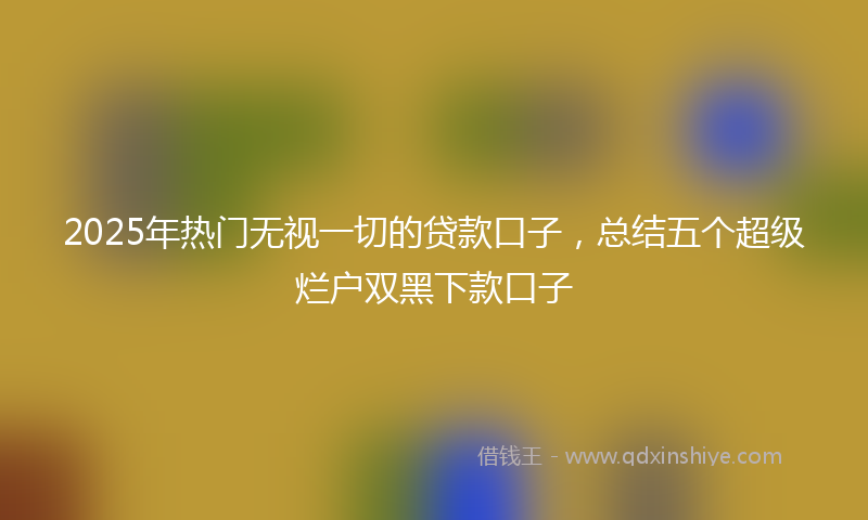 2025年热门无视一切的贷款口子，总结五个超级烂户双黑下款口子
