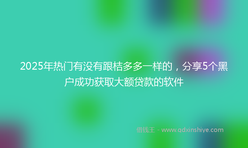 2025年热门有没有跟桔多多一样的，分享5个黑户成功获取大额贷款的软件