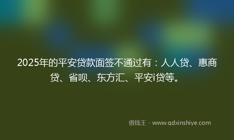 2025年的平安贷款面签不通过有：人人贷、惠商贷、省呗、东方汇、平安i贷等。