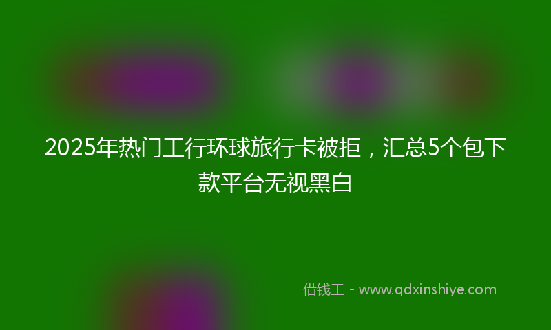 2025年热门工行环球旅行卡被拒，汇总5个包下款平台无视黑白