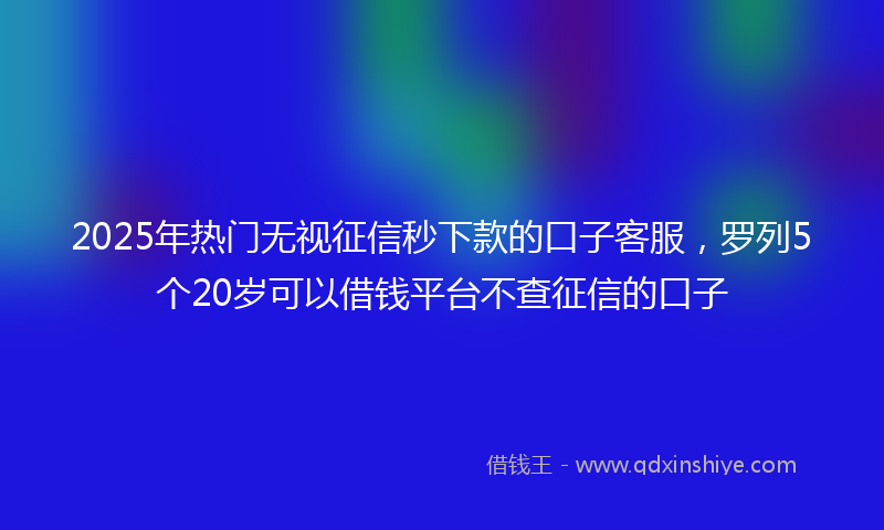 2025年热门无视征信秒下款的口子客服，罗列5个20岁可以借钱平台不查征信的口子