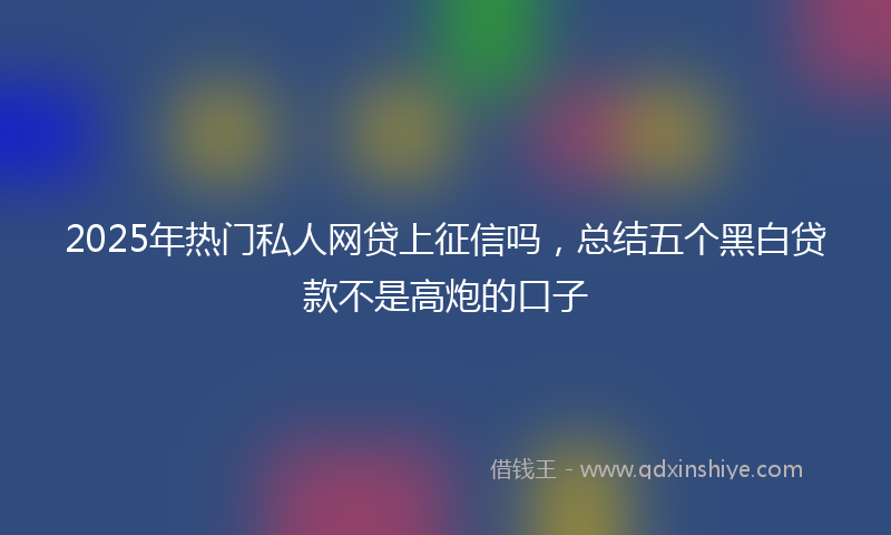 2025年热门私人网贷上征信吗，总结五个黑白贷款不是高炮的口子