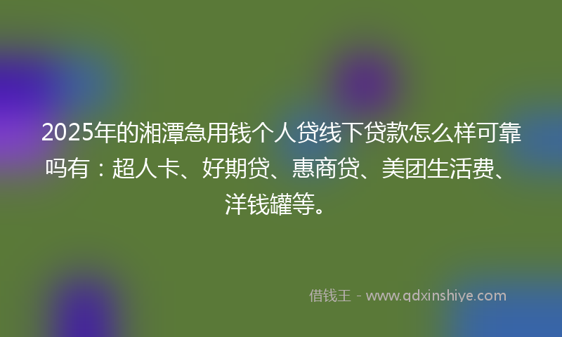 2025年的湘潭急用钱个人贷线下贷款怎么样可靠吗有：超人卡、好期贷、惠商贷、美团生活费、洋钱罐等。