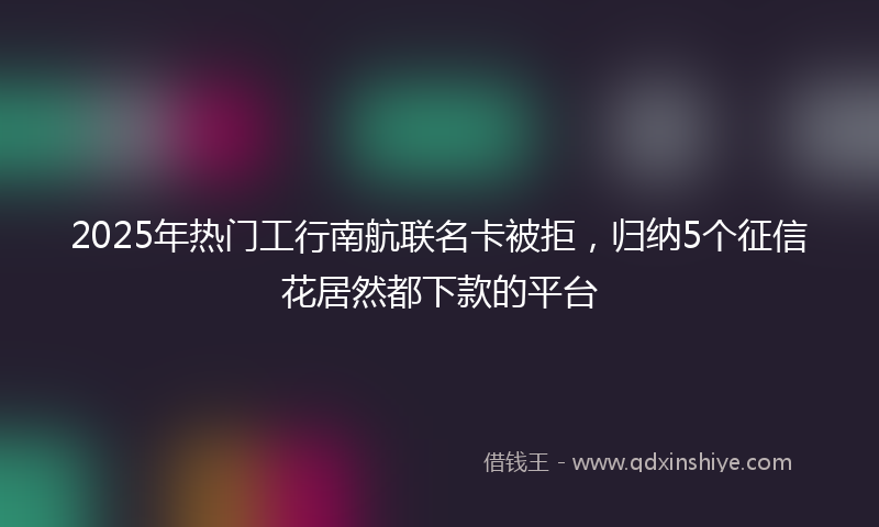 2025年热门工行南航联名卡被拒，归纳5个征信花居然都下款的平台