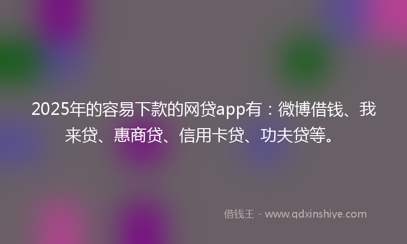 2025年的容易下款的网贷app有：微博借钱、我来贷、惠商贷、信用卡贷、功夫贷等。