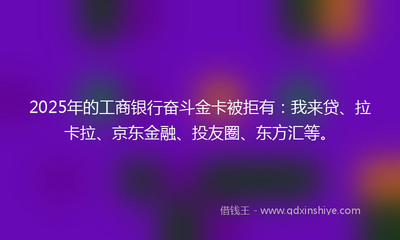 2025年的工商银行奋斗金卡被拒有：我来贷、拉卡拉、京东金融、投友圈、东方汇等。