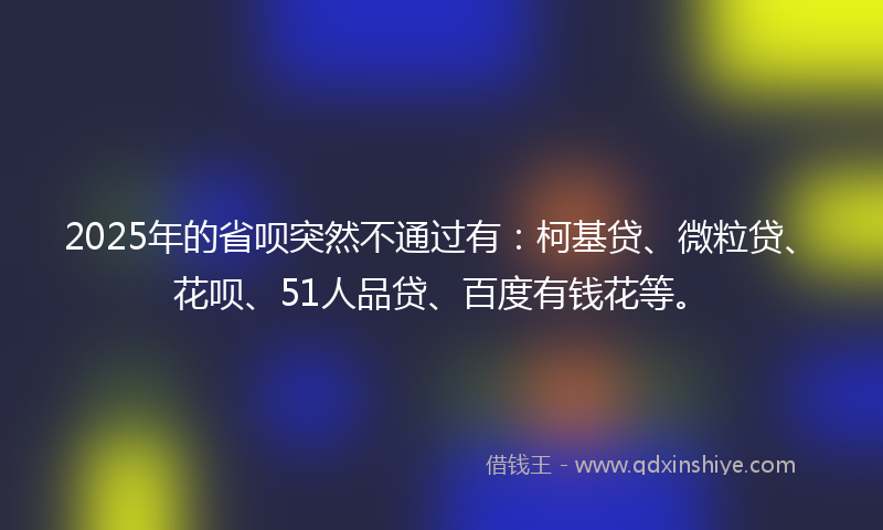 2025年的省呗突然不通过有：柯基贷、微粒贷、花呗、51人品贷、百度有钱花等。