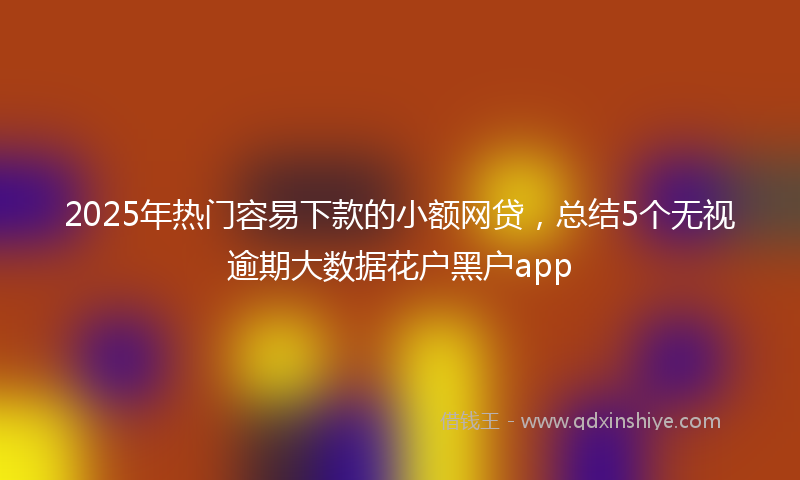2025年热门容易下款的小额网贷，总结5个无视逾期大数据花户黑户app
