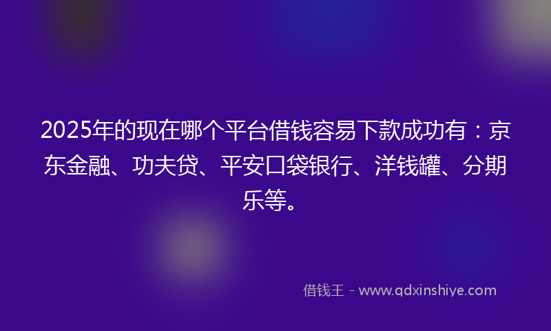2025年的现在哪个平台借钱容易下款成功有：京东金融、功夫贷、平安口袋银行、洋钱罐、分期乐等。