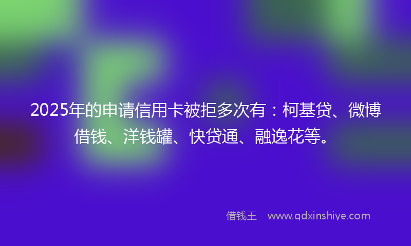 2025年的申请信用卡被拒多次有：柯基贷、微博借钱、洋钱罐、快贷通、融逸花等。
