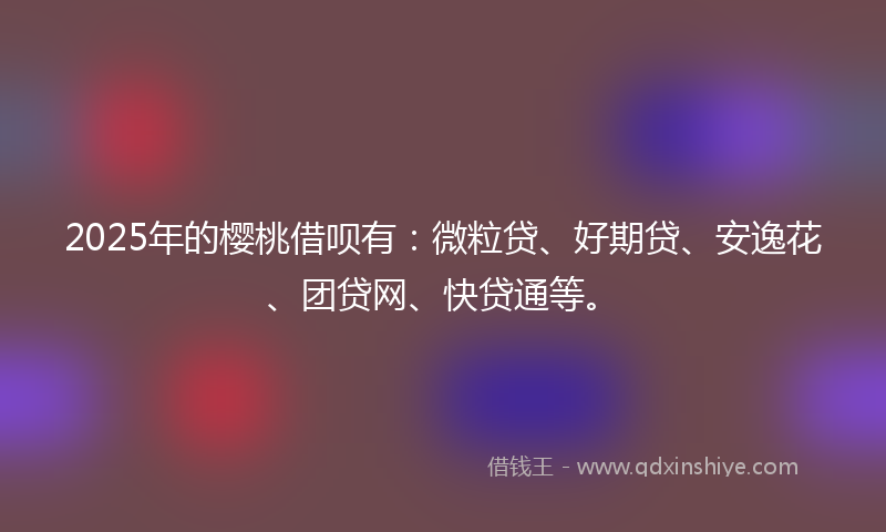 2025年的樱桃借呗有：微粒贷、好期贷、安逸花、团贷网、快贷通等。