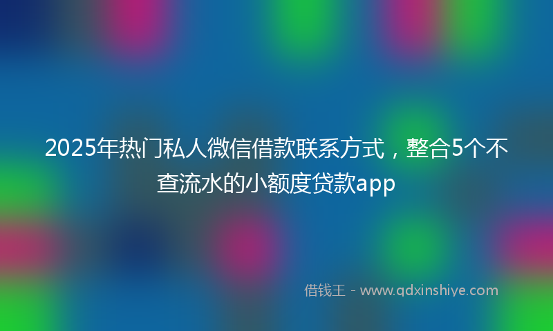 2025年热门私人微信借款联系方式，整合5个不查流水的小额度贷款app