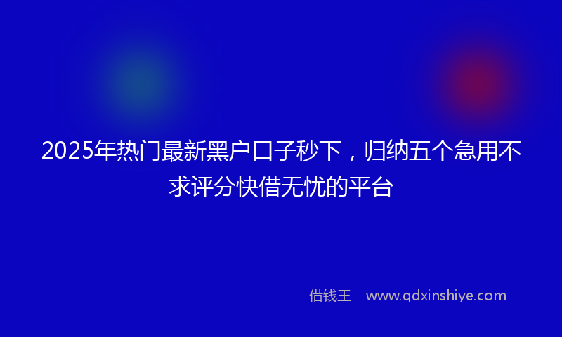 2025年热门最新黑户口子秒下，归纳五个急用不求评分快借无忧的平台
