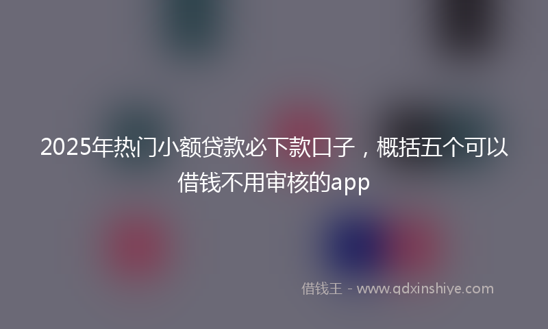 2025年热门小额贷款必下款口子，概括五个可以借钱不用审核的app