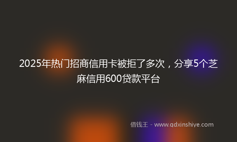 2025年热门招商信用卡被拒了多次，分享5个芝麻信用600贷款平台