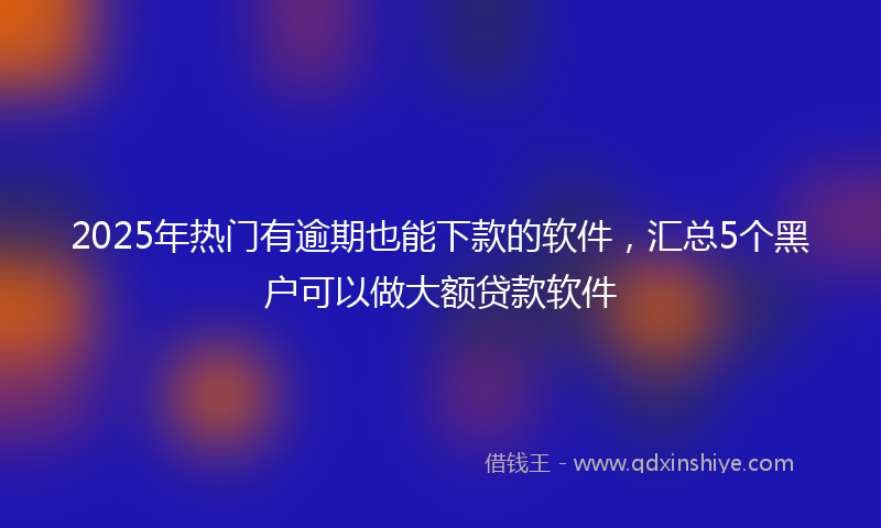 2025年热门有逾期也能下款的软件，汇总5个黑户可以做大额贷款软件
