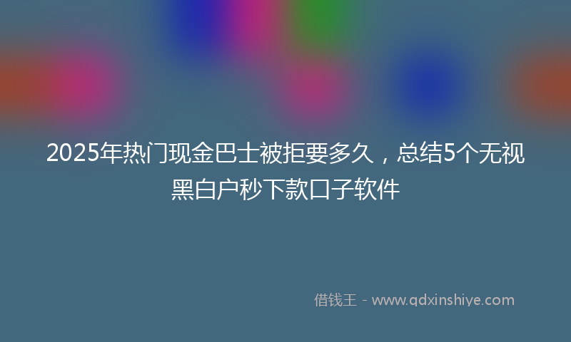 2025年热门现金巴士被拒要多久，总结5个无视黑白户秒下款口子软件