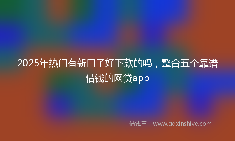 2025年热门有新口子好下款的吗，整合五个靠谱借钱的网贷app