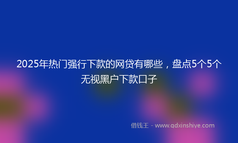 2025年热门强行下款的网贷有哪些，盘点5个5个无视黑户下款口子