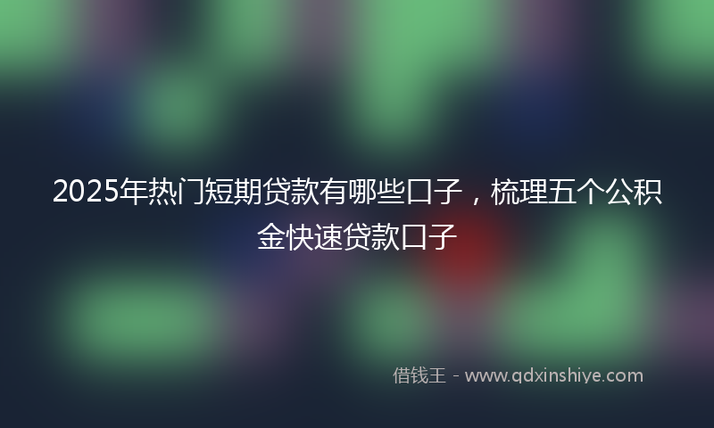 2025年热门短期贷款有哪些口子，梳理五个公积金快速贷款口子