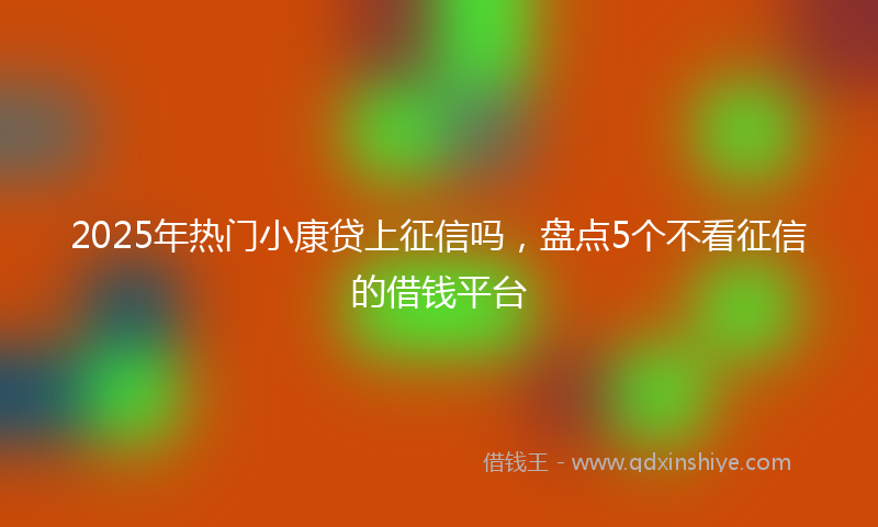 2025年热门小康贷上征信吗，盘点5个不看征信的借钱平台