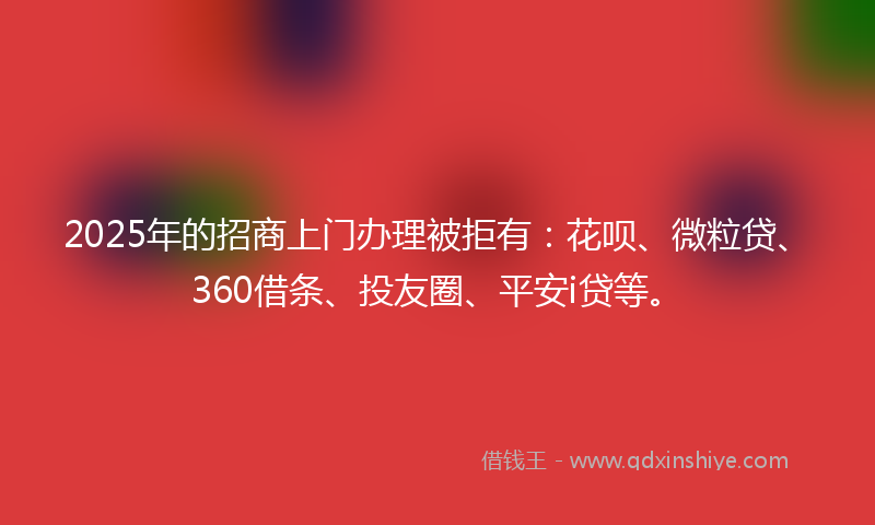 2025年的招商上门办理被拒有：花呗、微粒贷、360借条、投友圈、平安i贷等。
