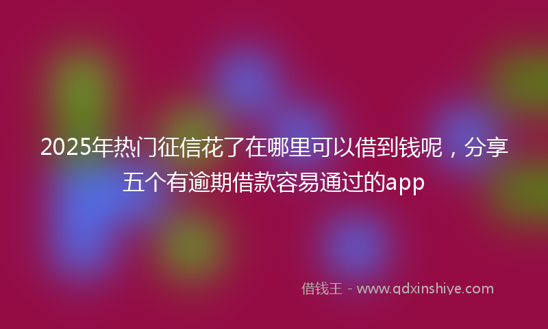 2025年热门征信花了在哪里可以借到钱呢，分享五个有逾期借款容易通过的app